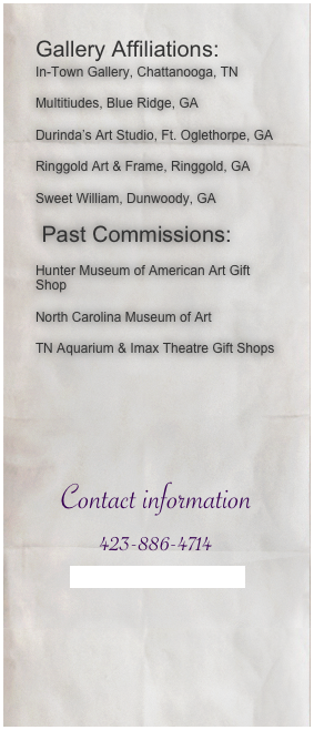 Gallery Affiliations:In-Town Gallery, Chattanooga, TN
Multitiudes, Blue Ridge, GA
Durinda’s Art Studio, Ft. Oglethorpe, GA
Ringgold Art & Frame, Ringgold, GA
Sweet William, Dunwoody, GA
 Past Commissions:
Hunter Museum of American Art Gift Shop
North Carolina Museum of Art
TN Aquarium & Imax Theatre Gift Shops

Contact information
423-886-4714
Susan@torchedinthehead.com




