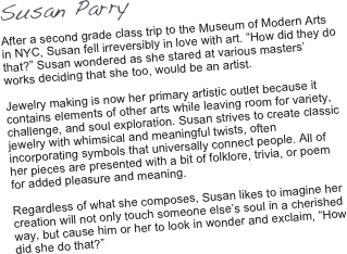 Susan Parry

After a second grade class trip to the Museum of Modern Arts in NYC, Susan fell irreversibly in love with art. “How did they do that?” Susan wondered as she stared at various masters’ works deciding that she too, would be an artist.     Jewelry making is now her primary artistic outlet because it contains elements of other arts while leaving room for variety, challenge, and soul exploration. Susan strives to create classic jewelry with whimsical and meaningful twists, often incorporating symbols that universally connect people. All of her pieces are presented with a bit of folklore, trivia, or poem for added pleasure and meaning.   Regardless of what she composes, Susan likes to imagine her creation will not only touch someone else’s soul in a cherished way, but cause him or her to look in wonder and exclaim, “How did she do that?”